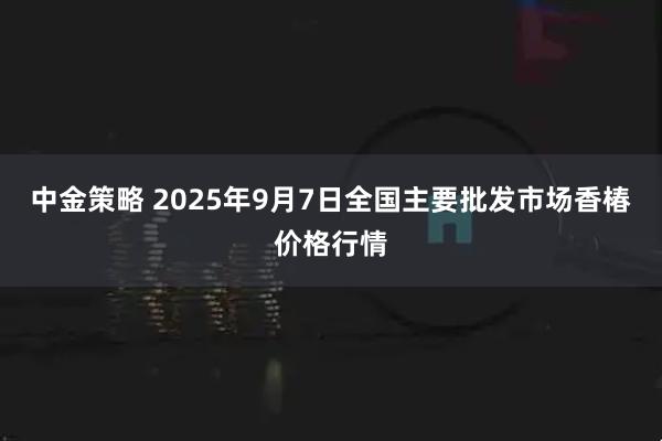 中金策略 2025年9月7日全国主要批发市场香椿价格行情