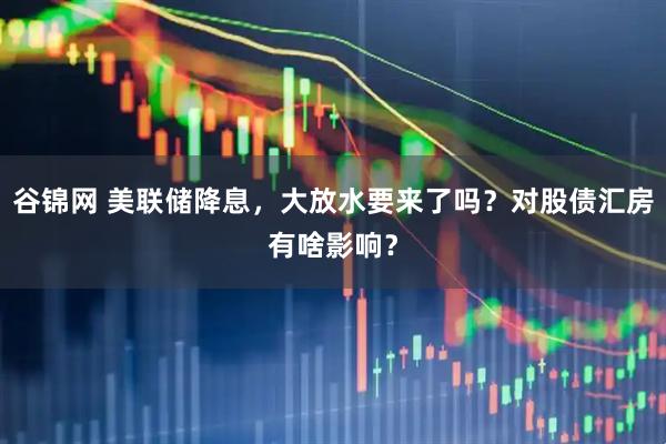谷锦网 美联储降息，大放水要来了吗？对股债汇房有啥影响？