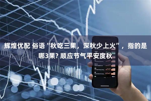 辉煌优配 俗语“秋吃三果，深秋少上火”，指的是哪3果? 顺应节气平安度秋