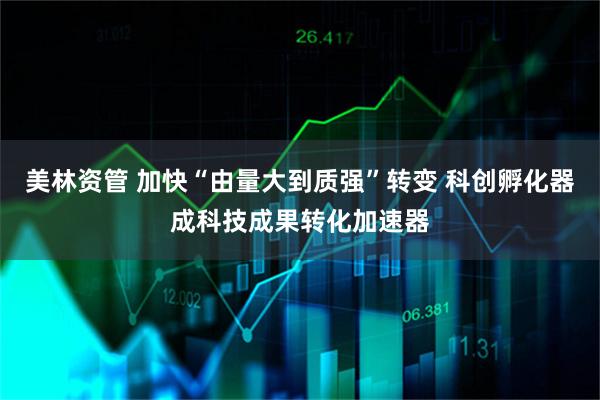 美林资管 加快“由量大到质强”转变 科创孵化器成科技成果转化加速器