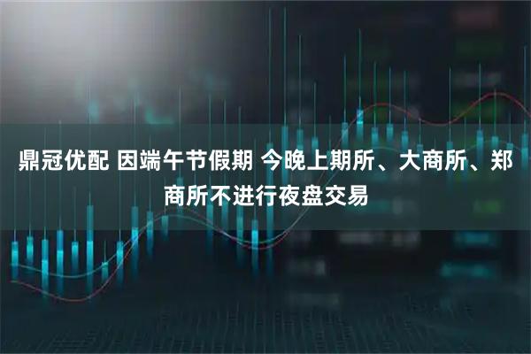 鼎冠优配 因端午节假期 今晚上期所、大商所、郑商所不进行夜盘交易