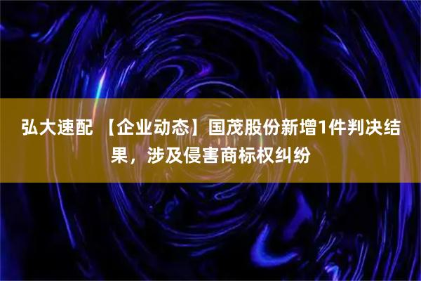 弘大速配 【企业动态】国茂股份新增1件判决结果，涉及侵害商标权纠纷