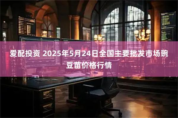 爱配投资 2025年5月24日全国主要批发市场豌豆苗价格行情