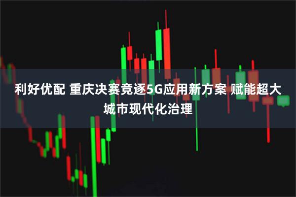 利好优配 重庆决赛竞逐5G应用新方案 赋能超大城市现代化治理