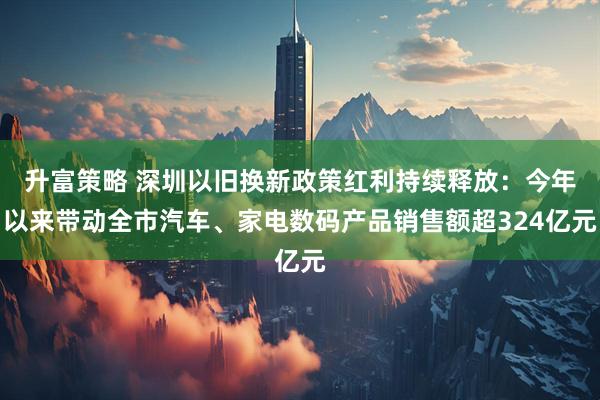 升富策略 深圳以旧换新政策红利持续释放：今年以来带动全市汽车、家电数码产品销售额超324亿元