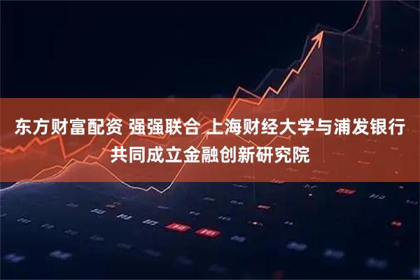 东方财富配资 强强联合 上海财经大学与浦发银行共同成立金融创新研究院