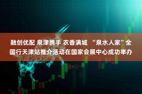 融创优配 泉津携手 农香满城  “泉水人家”全国行天津站推介活动在国家会展中心成功举办