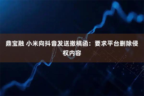 鼎宝融 小米向抖音发送撤稿函：要求平台删除侵权内容
