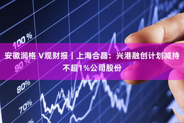 安徽润格 V观财报｜上海合晶：兴港融创计划减持不超1%公司股份
