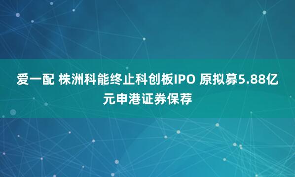 爱一配 株洲科能终止科创板IPO 原拟募5.88亿元申港证券保荐