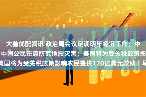 大鑫优配资讯 政治局会议定调明年经济工作；中国驻日大使馆提醒在日中国公民注意防范地震灾害；美国将为受关税政策影响农民提供120亿美元救助丨早报