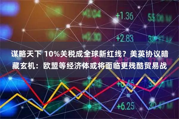 谋略天下 10%关税成全球新红线？美英协议暗藏玄机：欧盟等经济体或将面临更残酷贸易战