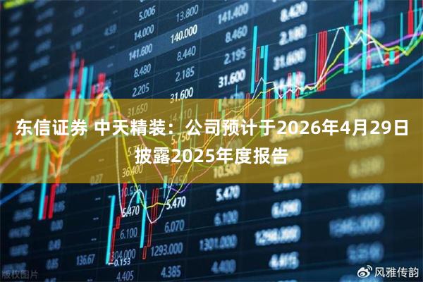 东信证券 中天精装：公司预计于2026年4月29日披露2025年度报告