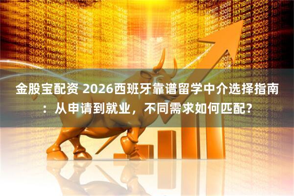 金股宝配资 2026西班牙靠谱留学中介选择指南：从申请到就业，不同需求如何匹配？