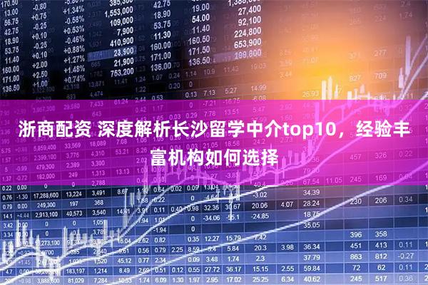 浙商配资 深度解析长沙留学中介top10，经验丰富机构如何选择