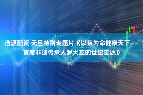 浩源配资 元旦特别专题片《以茶为命健康天下——首席非遗传承人罗大友的世纪宏愿》