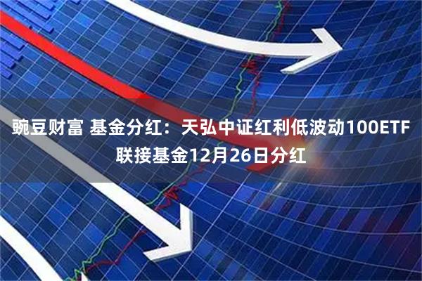 豌豆财富 基金分红：天弘中证红利低波动100ETF联接基金12月26日分红