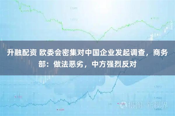 升融配资 欧委会密集对中国企业发起调查，商务部：做法恶劣，中方强烈反对