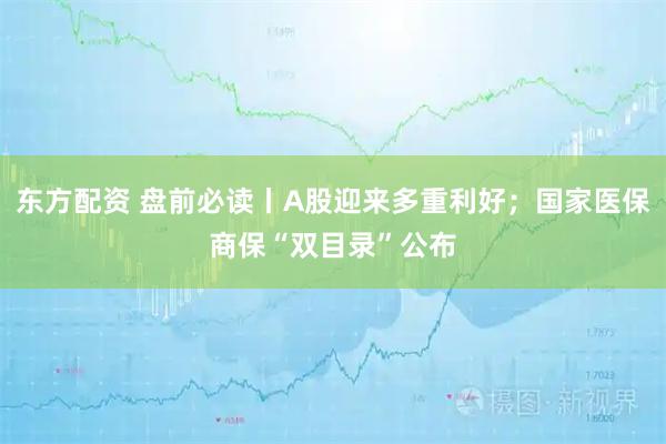 东方配资 盘前必读丨A股迎来多重利好；国家医保商保“双目录”公布