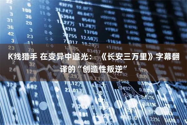 K线猎手 在变异中追光： 《长安三万里》字幕翻译的“创造性叛逆”