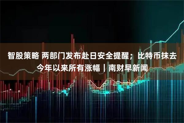 智股策略 两部门发布赴日安全提醒；比特币抹去今年以来所有涨幅｜南财早新闻