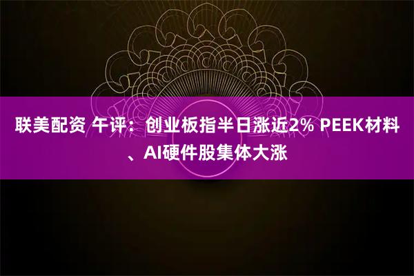联美配资 午评：创业板指半日涨近2% PEEK材料、AI硬件股集体大涨