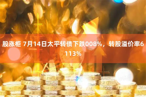 股涨柜 7月14日太平转债下跌008%，转股溢价率6113%