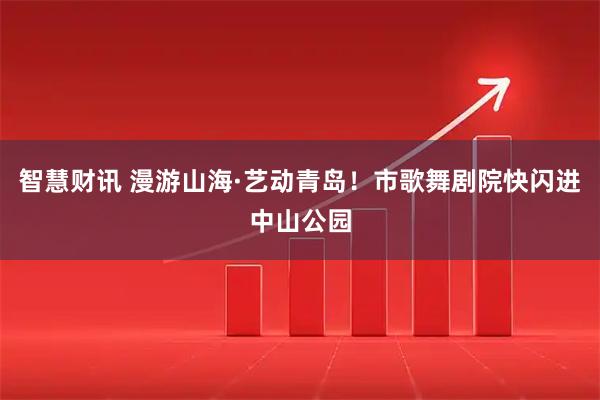 智慧财讯 漫游山海·艺动青岛！市歌舞剧院快闪进中山公园